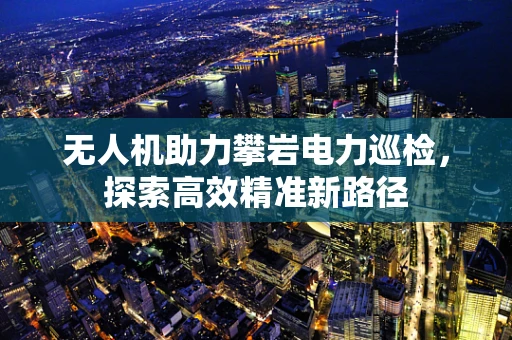 无人机助力攀岩电力巡检，探索高效精准新路径