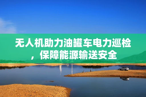 无人机助力油罐车电力巡检，保障能源输送安全