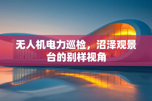 无人机电力巡检，沼泽观景台的别样视角