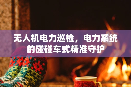 无人机电力巡检，电力系统的碰碰车式精准守护