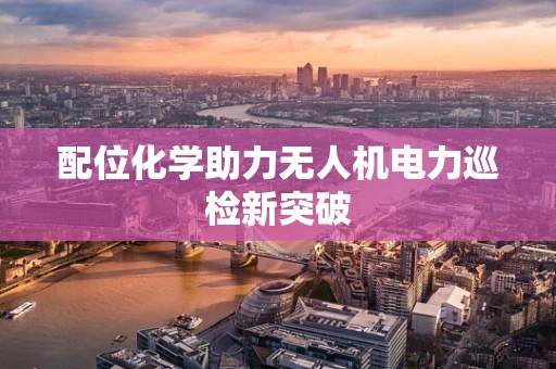配位化学助力无人机电力巡检新突破
