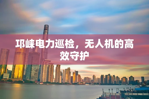 邛崃电力巡检，无人机的高效守护