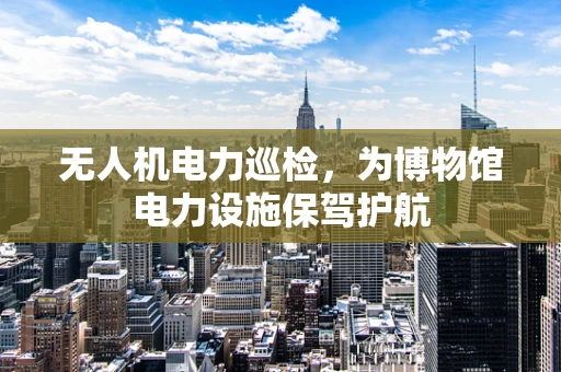 无人机电力巡检，为博物馆电力设施保驾护航