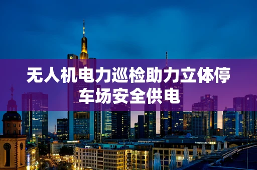 无人机电力巡检助力立体停车场安全供电