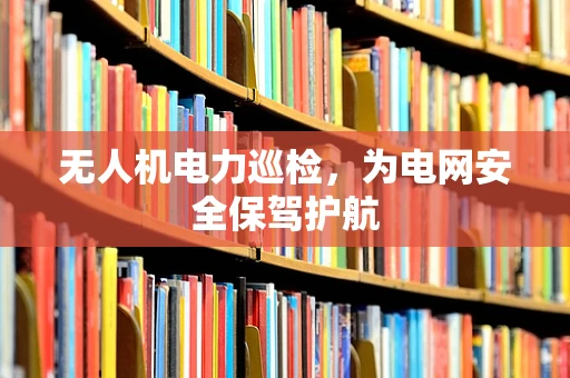 无人机电力巡检，为电网安全保驾护航