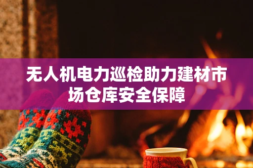 无人机电力巡检助力建材市场仓库安全保障